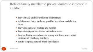 Role of family member to prevent domestic violence in
children
 Provide safe and secure home environment
 Adults must listen to them, good believe them and shelter
them.
 Provide a sense of routine and normal
 Provide support services to meet their needs.
 To give lesson on violence is wrong and learn non-violent
methods of resolving conflicts
 adults to speak out and break the silence.
6/22/2021
Sushant Luitel
21
 