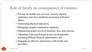 Role of family on consequences of violence
 Provide the health care services. actively identify
challenges and solve problems associated with their
illness.
 Monitoring physical indicators;
 Managing complex medication regimens;
 Maintaining proper levels of nutrition, diet, and exercise;
 Adjusting to the psychological and social demands,
including difficult lifestyle adjustments; and
 Engaging in effective interactions with health care
providers.
6/22/2021
Sushant Luitel
22
 