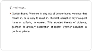 Continue..
 Gender-Based Violence is 'any act of gender-based violence that
results in, or is likely to result in, physical, sexual or psychological
harm or suffering to women. This includes threats of violence,
coercion or arbitrary deprivation of liberty, whether occurring in
public or private
 