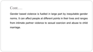 Cont.…
Gender based violence is fuelled in large part by inequitable gender
norms. It can affect people at different points in their lives and ranges
from intimate partner violence to sexual coercion and abuse to child
marriage.
 