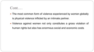 Cont.…
 The most common form of violence experienced by women globally
is physical violence inflicted by an intimate partner.
 Violence against women not only constitutes a gross violation of
human rights but also has enormous social and economic costs
 