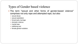 Types of Gender based violence
 The term "sexual and other forms of gender-based violence"
comprises not only rape and attempted rape, but also
 sexual abuse
 sexual exploitation
 forced early marriage
 domestic violence
 marital rape
 trafficking and
 female genital mutilation.
 