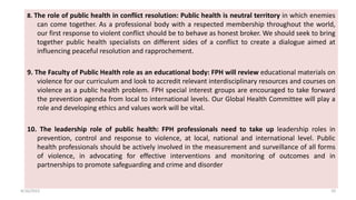 8. The role of public health in conflict resolution: Public health is neutral territory in which enemies
can come together. As a professional body with a respected membership throughout the world,
our first response to violent conflict should be to behave as honest broker. We should seek to bring
together public health specialists on different sides of a conflict to create a dialogue aimed at
influencing peaceful resolution and rapprochement.
9. The Faculty of Public Health role as an educational body: FPH will review educational materials on
violence for our curriculum and look to accredit relevant interdisciplinary resources and courses on
violence as a public health problem. FPH special interest groups are encouraged to take forward
the prevention agenda from local to international levels. Our Global Health Committee will play a
role and developing ethics and values work will be vital.
10. The leadership role of public health: FPH professionals need to take up leadership roles in
prevention, control and response to violence, at local, national and international level. Public
health professionals should be actively involved in the measurement and surveillance of all forms
of violence, in advocating for effective interventions and monitoring of outcomes and in
partnerships to promote safeguarding and crime and disorder
4/16/2022 10
 