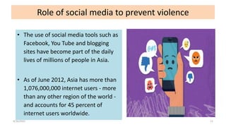 Role of social media to prevent violence
• The use of social media tools such as
Facebook, You Tube and blogging
sites have become part of the daily
lives of millions of people in Asia.
• As of June 2012, Asia has more than
1,076,000,000 internet users - more
than any other region of the world -
and accounts for 45 percent of
internet users worldwide.
4/16/2022 11
 