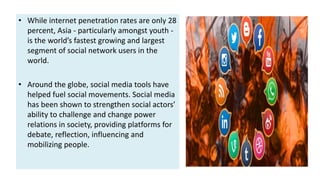 • While internet penetration rates are only 28
percent, Asia - particularly amongst youth -
is the world’s fastest growing and largest
segment of social network users in the
world.
• Around the globe, social media tools have
helped fuel social movements. Social media
has been shown to strengthen social actors’
ability to challenge and change power
relations in society, providing platforms for
debate, reflection, influencing and
mobilizing people.
 