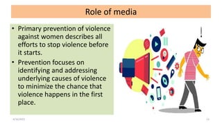 Role of media
• Primary prevention of violence
against women describes all
efforts to stop violence before
it starts.
• Prevention focuses on
identifying and addressing
underlying causes of violence
to minimize the chance that
violence happens in the first
place.
4/16/2022 13
 