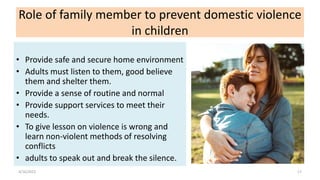 Role of family member to prevent domestic violence
in children
• Provide safe and secure home environment
• Adults must listen to them, good believe
them and shelter them.
• Provide a sense of routine and normal
• Provide support services to meet their
needs.
• To give lesson on violence is wrong and
learn non-violent methods of resolving
conflicts
• adults to speak out and break the silence.
4/16/2022 17
 