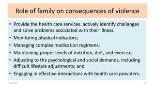 Role of family on consequences of violence
• Provide the health care services. actively identify challenges
and solve problems associated with their illness.
• Monitoring physical indicators;
• Managing complex medication regimens;
• Maintaining proper levels of nutrition, diet, and exercise;
• Adjusting to the psychological and social demands, including
difficult lifestyle adjustments; and
• Engaging in effective interactions with health care providers.
4/16/2022 18
 