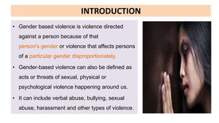INTRODUCTION
• Gender based violence is violence directed
against a person because of that
person's gender or violence that affects persons
of a particular gender disproportionately.
• Gender-based violence can also be defined as
acts or threats of sexual, physical or
psychological violence happening around us.
• It can include verbal abuse, bullying, sexual
abuse, harassment and other types of violence.
 