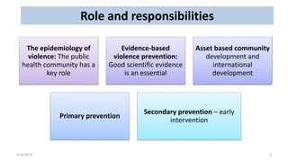 Role and responsibilities
4/16/2022 4
The epidemiology of
violence: The public
health community has a
key role
Evidence-based
violence prevention:
Good scientific evidence
is an essential
Asset based community
development and
international
development
Primary prevention
Secondary prevention – early
intervention
 