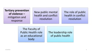 4/16/2022 5
Tertiary prevention
of violence –
mitigation and
response
New public mental
health and conflict
resolution
The role of public
health in conflict
resolution
The Faculty of
Public Health role
as an educational
body
The leadership role
of public health
 