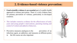 2. Evidence-based violence prevention:
• Good scientific evidence is an essential part of a public health
approach to violence prevention. There is a rich evidence base
for primary prevention of violence, particularly in developed
countries.
• This includes extensive evidence for the effectiveness of early
years and young people’s interventions, parenting training and
control of violent and addictive behaviors.
• Preventive measures analogous to the prevention of an
infectious agent, an addiction, and measures at different points
in the life course are also important
 