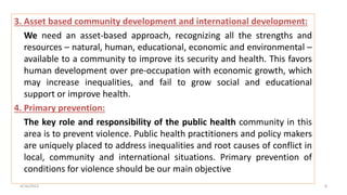 3. Asset based community development and international development:
We need an asset-based approach, recognizing all the strengths and
resources – natural, human, educational, economic and environmental –
available to a community to improve its security and health. This favors
human development over pre-occupation with economic growth, which
may increase inequalities, and fail to grow social and educational
support or improve health.
4. Primary prevention:
The key role and responsibility of the public health community in this
area is to prevent violence. Public health practitioners and policy makers
are uniquely placed to address inequalities and root causes of conflict in
local, community and international situations. Primary prevention of
conditions for violence should be our main objective
4/16/2022 8
 
