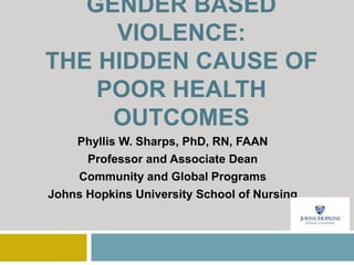 GENDER BASED
VIOLENCE:
THE HIDDEN CAUSE OF
POOR HEALTH
OUTCOMES
Phyllis W. Sharps, PhD, RN, FAAN
Professor and Associate Dean
Community and Global Programs
Johns Hopkins University School of Nursing
 