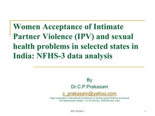 IPV-NFHS-3 1
Women Acceptance of Intimate
Partner Violence (IPV) and sexual
health problems in selected states in
India: NFHS-3 data analysis
By
Dr.C.P.Prakasam
c_prakasam@yahoo.com
Paper presented in International Conference on Gender-based Violence and sexual
and Reproductive Health—15-18 February, 2009,Mumbai, India
 