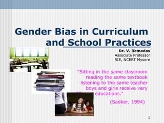 1
Gender Bias in Curriculum
and School Practices
Dr. V. Ramadas
Associate Professor
RIE, NCERT Mysore
"Sitting in the same classroom
reading the same textbook
listening to the same teacher
boys and girls receive very
different educations."
(Sadker, 1994)
 
