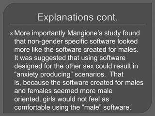 Explanations cont.More importantly Mangione’s study found that non-gender specific software looked more like the software created for males.  It was suggested that using software designed for the other sex could result in “anxiety producing” scenarios.  That is, because the software created for males and females seemed more male oriented, girls would not feel as comfortable using the “male” software.  