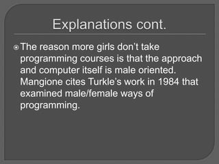 Explanations cont.The reason more girls don’t take programming courses is that the approach and computer itself is male oriented.  Mangione cites Turkle’s work in 1984 that examined male/female ways of programming.  