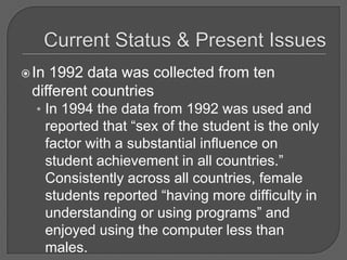 Current Status & Present IssuesIn 1992 data was collected from ten different countries In 1994 the data from 1992 was used and reported that “sex of the student is the only factor with a substantial influence on student achievement in all countries.”  Consistently across all countries, female students reported “having more difficulty in understanding or using programs” and enjoyed using the computer less than males.