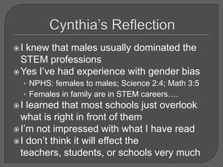 In education, some math classes for girls only have been instituted to raise female student’s participation.  Math and science clubs, computer clubs, and even girls only chess electives have become popular(Boland, 1995).Cynthia’s ReflectionI knew that males usually dominated the STEM professions Yes I’ve had experience with gender biasNPHS: females to males; Science 2:4; Math 3:5Females in family are in STEM careers….I learned that most schools just overlook what is right in front of themI’m not impressed with what I have readI don’t think it will effect the teachers, students, or schools very much
