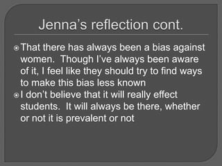 Jenna’s reflection cont.That there has always been a bias against women.  Though I’ve always been aware of it, I feel like they should try to find ways to make this bias less knownI don’t believe that it will really effect students.  It will always be there, whether or not it is prevalent or not