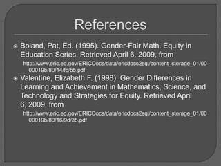 ReferencesBoland, Pat, Ed. (1995). Gender-Fair Math. Equity in Education Series. Retrieved April 6, 2009, from http://www.eric.ed.gov/ERICDocs/data/ericdocs2sql/content_storage_01/0000019b/80/14/fc/b5.pdfValentine, Elizabeth F. (1998). Gender Differences in Learning and Achievement in Mathematics, Science, and Technology and Strategies for Equity. Retrieved April 6, 2009, from http://www.eric.ed.gov/ERICDocs/data/ericdocs2sql/content_storage_01/0000019b/80/16/9d/35.pdf