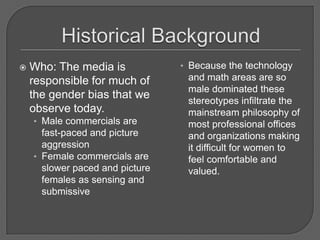 Historical BackgroundWho: The media is responsible for much of the gender bias that we observe today.Male commercials are fast-paced and picture aggressionFemale commercials are slower paced and picture females as sensing and submissiveBecause the technology and math areas are so male dominated these stereotypes infiltrate the mainstream philosophy of most professional offices and organizations making it difficult for women to feel comfortable and valued.