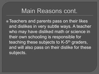 Main Reasons cont.Teachers and parents pass on their likes and dislikes in very subtle ways. A teacher who may have disliked math or science in their own schooling is responsible for teaching these subjects to K-5th graders, and will also pass on their dislike for these subjects.