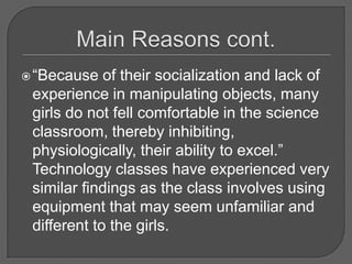Main Reasons cont.“Because of their socialization and lack of experience in manipulating objects, many girls do not fell comfortable in the science classroom, thereby inhibiting, physiologically, their ability to excel.”  Technology classes have experienced very similar findings as the class involves using equipment that may seem unfamiliar and different to the girls.