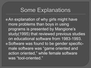 Some ExplanationsAn explanation of why girls might have more problems than boys in using programs is presented by Mangione’s study(1995) that reviewed previous studies on educational software from 1983-1993.  Software was found to be gender specific- male software was “game oriented and action oriented,” while female software was “tool-oriented.”