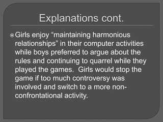 Explanations cont.Girls enjoy “maintaining harmonious relationships” in their computer activities while boys preferred to argue about the rules and continuing to quarrel while they played the games.  Girls would stop the game if too much controversy was involved and switch to a more non-confrontational activity.