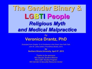 The Gender Binary &
LGBTI People
Religious Myth
and Medical Malpractice
by
Veronica Drantz, PhD
Excerpted from Chapter 12 of Christianity Is Not Great: How Faith Fails
John W. Loftus (editor), Prometheus Books, 2014.
for
Northern Illinois University, April 9th, 2015
Thanks to the sponsors:
NIU Secular Student Alliance
NIU LGBT Studies Program
NIU Gender & Sexuality Resource Center
 