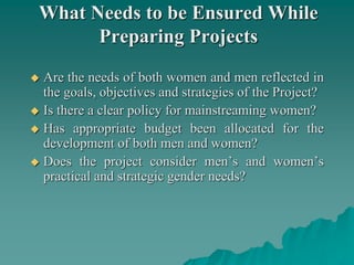 What Needs to be Ensured While
Preparing Projects
 Are the needs of both women and men reflected in
the goals, objectives and strategies of the Project?
 Is there a clear policy for mainstreaming women?
 Has appropriate budget been allocated for the
development of both men and women?
 Does the project consider men’s and women’s
practical and strategic gender needs?
 