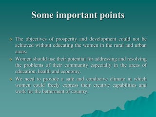 Some important points
◊ The objectives of prosperity and development could not be
achieved without educating the women in the rural and urban
areas.
◊ Women should use their potential for addressing and resolving
the problems of their community especially in the areas of
education, health and economy.
◊ We need to provide a safe and conducive climate in which
women could freely express their creative capabilities and
work for the betterment of country
 