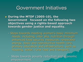 Government Initiatives
 During the MTDF (2005-10), the
Government focused on the following two
objectives using a rights-based approach
towards gender justice and equality.
- Steps towards meeting women’s basic minimum
needs, including, inter alia, nutrition through
enhanced food security measures, renewable
energy, basic and reproductive health care,
primary education and infrastructure, such as
housing, water, rural road and transport;
- Steps towards poverty reduction and economic
empowerment.
 
