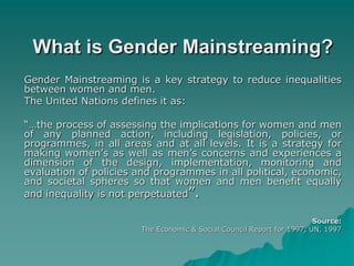 What is Gender Mainstreaming?
Gender Mainstreaming is a key strategy to reduce inequalities
between women and men.
The United Nations defines it as:
“…the process of assessing the implications for women and men
of any planned action, including legislation, policies, or
programmes, in all areas and at all levels. It is a strategy for
making women’s as well as men’s concerns and experiences a
dimension of the design, implementation, monitoring and
evaluation of policies and programmes in all political, economic,
and societal spheres so that women and men benefit equally
and inequality is not perpetuated”.
Source:
The Economic & Social Council Report for 1997, UN, 1997
 