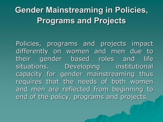 Gender Mainstreaming in Policies,
Programs and Projects
Policies, programs and projects impact
differently on women and men due to
their gender based roles and life
situations. Developing institutional
capacity for gender mainstreaming thus
requires that the needs of both women
and men are reflected from beginning to
end of the policy, programs and projects.
 