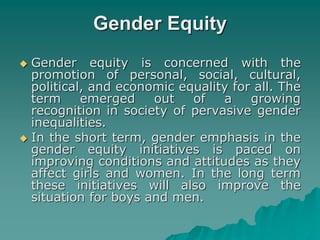 Gender Equity
 Gender equity is concerned with the
promotion of personal, social, cultural,
political, and economic equality for all. The
term emerged out of a growing
recognition in society of pervasive gender
inequalities.
 In the short term, gender emphasis in the
gender equity initiatives is paced on
improving conditions and attitudes as they
affect girls and women. In the long term
these initiatives will also improve the
situation for boys and men.
 