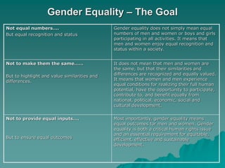 Gender Equality – The Goal
Not equal numbers….
But equal recognition and status
Gender equality does not simply mean equal
numbers of men and women or boys and girls
participating in all activities. It means that
men and women enjoy equal recognition and
status within a society.
Not to make them the same……
But to highlight and value similarities and
differences.
It does not mean that men and women are
the same, but that their similarities and
differences are recognized and equally valued.
It means that women and men experience
equal conditions for realizing their full human
potential, have the opportunity to participate,
contribute to, and benefit equally from
national, political, economic, social and
cultural development.
Not to provide equal inputs….
But to ensure equal outcomes
Most importantly, gender equality means
equal outcomes for men and women. Gender
equality is both a critical human rights issue
and an essential requirement for equitable,
efficient, effective and sustainable
development.
 