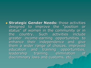  Strategic Gender Needs: those activities
designed to improve the “position or
status” of women in the community or in
the country. Such activities include
greater income-earning opportunities to
enhance their independence and give
them a wider range of choices, improved
education and training opportunities,
leadership training, elimination of
discriminary laws and customs, etc.
 