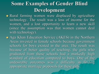 Some Examples of Gender Blind
Development
 Rural farming women were displaced by agriculture
technology. The result was a loss of income for the
women, and a lost opportunity to learn a new skill
(since the assumption was that women cannot deal
with technology).
 Aga Khan Education Service (AKES) in the Northern
Areas invested in female schools because government
schools for boys existed in the area. The result was
because of better quality of teaching; the girls who
graduated from those schools had a markedly high
standard of education compared to boys. One of the
undesirable outcomes was a difficulty in finding
appropriate marriage proposals for these girls.
 