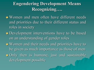Engendering Development Means
Recognizing….
 Women and men often have different needs
and priorities due to their different status and
roles in society
 Development interventions have to be based
on an understanding of gender roles
 Women and their needs and priorities have to
be given as much importance as those of men
 Only then is humane, just and sustainable
development possible
 
