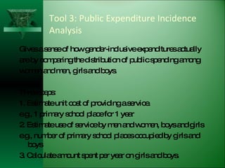 Tool 3: Public Expenditure Incidence Analysis Gives a sense of how gender-inclusive expenditures actually are by comparing the distribution of public spending among women and men, girls and boys.  Three steps: 1. Estimate unit cost of providing a service. e.g., 1 primary school place for 1 year 2. Estimate use of service by men and women, boys and girls e.g., number of primary school places occupied by girls and boys 3. Calculate amount spent per year on girls and boys. 