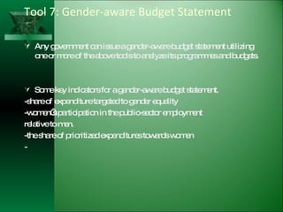 Tool 7: Gender-aware Budget Statement Any government can issue a gender-aware budget statement utilizing one or more of the above tools to analyze its programmes and budgets. Some key indicators for a gender-aware budget statement. -share of expenditure targeted to gender equality -women’s participation in the public-sector employment relative to men. -the share of prioritized expenditures towards women - 