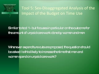 Tool 5: Sex-Disaggregated Analysis of the Impact of the Budget on Time Use Similar to tool 1- but focuses in particular on the outcome for the amount of unpaid care work done by women and men Whenever expenditure cuts are proposed, the question should be asked: Is this likely to increase the time that men and women spend on unpaid care work? 
