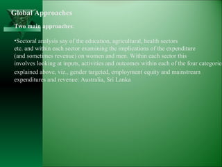 Global Approaches Two main approaches : Sectoral analysis say of the education, agricultural, health sectors etc. and within each sector examining the implications of the expenditure  (and sometimes revenue) on women and men. Within each sector this  involves looking at inputs, activities and outcomes within each of the four categories explained above, viz., gender targeted, employment   equity and mainstream  expenditures and revenue: Australia, Sri Lanka 