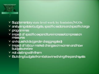 Supplementary  state level work by feminists/NGOs analyzing state budgets, specific sectors and specific large  programmes impact of specific expenditure increase/compression measures on households (gender disaggregated) impact of labour market changes on women and how budgets are/are  not dealing with them Building budgets from below involving the panchayats 