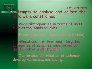 Cont. Constraints Attempts to analyse and collate the data were constrained: - Wide discrepancies in terms of units  such as thousands or lakhs - Inconsistencies in figures/data (totals) - Allocations to Pro and targeted  categories of schemes were mixed up  due to lack of understanding - Clusterwise distribution of schemes  done by names was misleading. 
