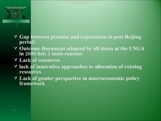 Gap between promise and expectation in post Beijing period: Outcome Document adopted by all states at the UNGA in 2000 lists 3 main reasons: Lack of resources  lack of innovative approaches to allocation of existing resources Lack of gender perspective in macroeconomic policy framework .  