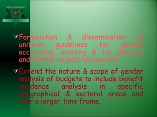 Formulation & dissemination of uniform guidelines for gender accounting, auditing & for physical and formal targets/documents Extend the nature & scope of gender analysis of budgets to include benefit incidence analysis in specific geographical & sectoral areas and over a larger time frame. 